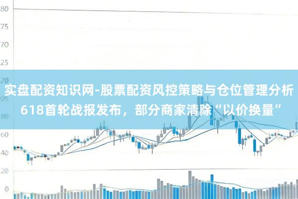 实盘配资知识网-股票配资风控策略与仓位管理分析 618首轮战报发布,部分商家清除“以价换量”