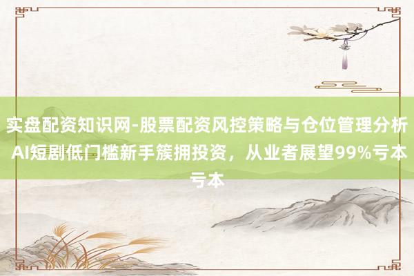 实盘配资知识网-股票配资风控策略与仓位管理分析 AI短剧低门槛新手簇拥投资，从业者展望99%亏本