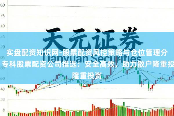 实盘配资知识网-股票配资风控策略与仓位管理分析 专科股票配资公司推选：安全高效，助力散户隆重投资