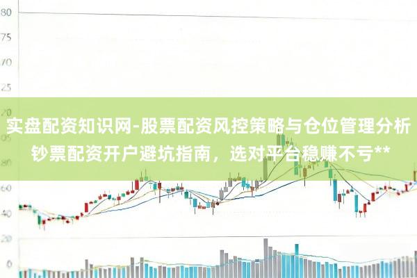 实盘配资知识网-股票配资风控策略与仓位管理分析 钞票配资开户避坑指南,选对平台稳赚不亏**