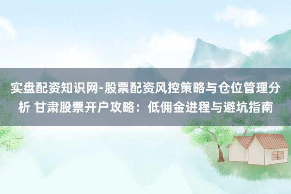 实盘配资知识网-股票配资风控策略与仓位管理分析 甘肃股票开户攻略：低佣金进程与避坑指南