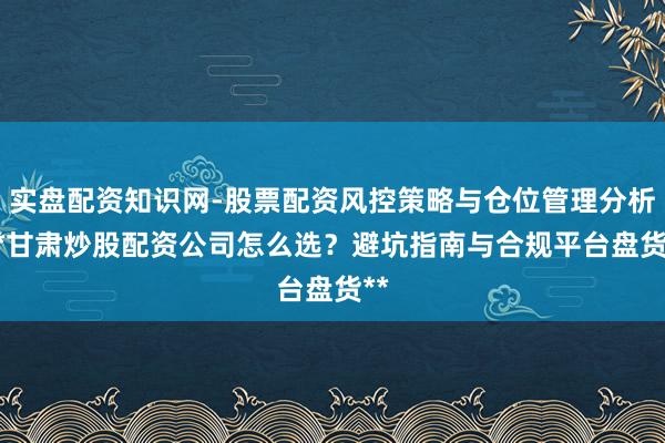 实盘配资知识网-股票配资风控策略与仓位管理分析 **甘肃炒股配资公司怎么选？避坑指南与合规平台盘货**