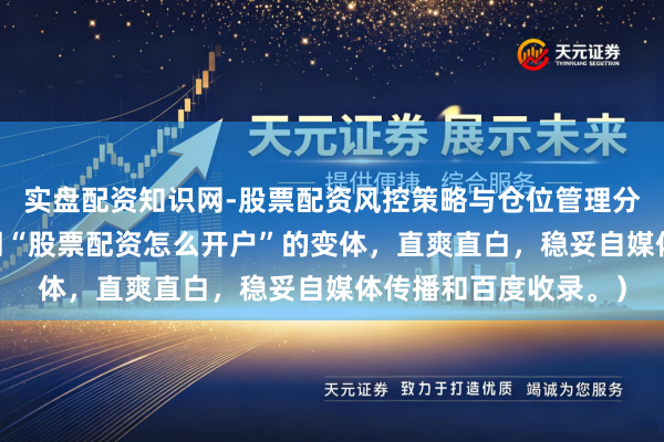 实盘配资知识网-股票配资风控策略与仓位管理分析 （共，包含要津词“股票配资怎么开户”的变体，直爽直白，稳妥自媒体传播和百度收录。）