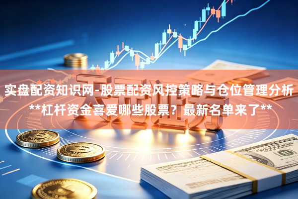 实盘配资知识网-股票配资风控策略与仓位管理分析 **杠杆资金喜爱哪些股票？最新名单来了**