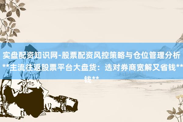 实盘配资知识网-股票配资风控策略与仓位管理分析 **主流往返股票平台大盘货：选对券商宽解又省钱**