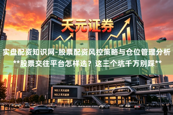 实盘配资知识网-股票配资风控策略与仓位管理分析 **股票交往平台怎样选？这三个坑千万别踩**