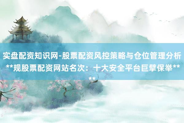 实盘配资知识网-股票配资风控策略与仓位管理分析 **规股票配资网站名次：十大安全平台巨擘保举**