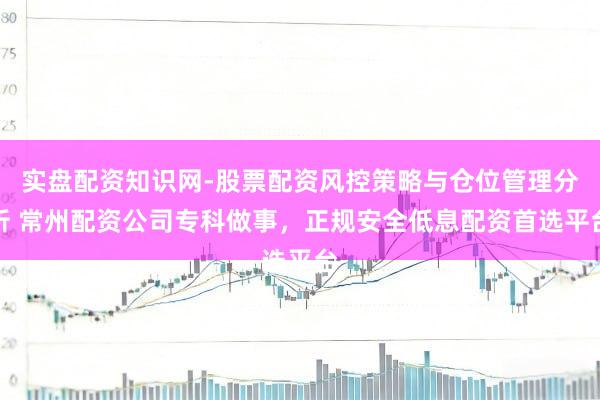 实盘配资知识网-股票配资风控策略与仓位管理分析 常州配资公司专科做事，正规安全低息配资首选平台